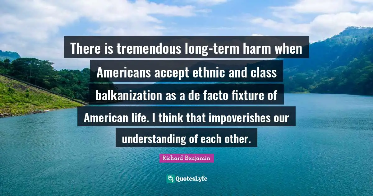 There is tremendous long-term harm when Americans accept ethnic and class balkanization as a de facto fixture of American life. I think that impoverishes our understanding of each other.