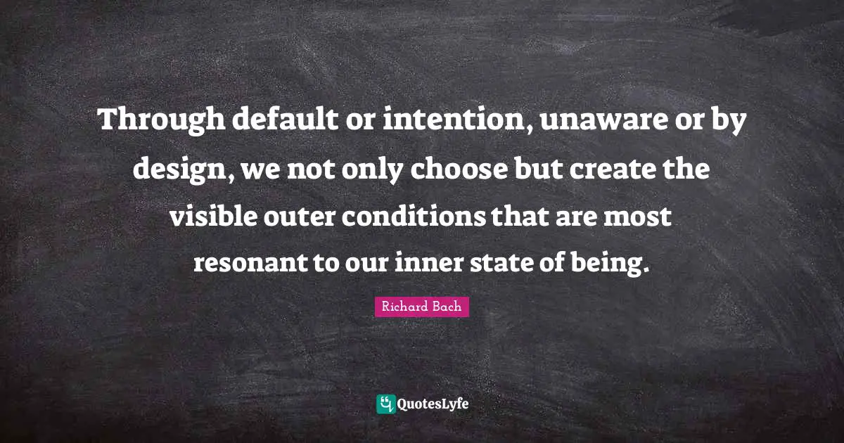 Through default or intention, unaware or by design, we not only choose but create the visible outer conditions that are most resonant to our inner state of being.