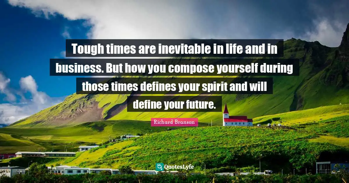 Tough times are inevitable in life and in business. But how you compose yourself during those times defines your spirit and will define your future.