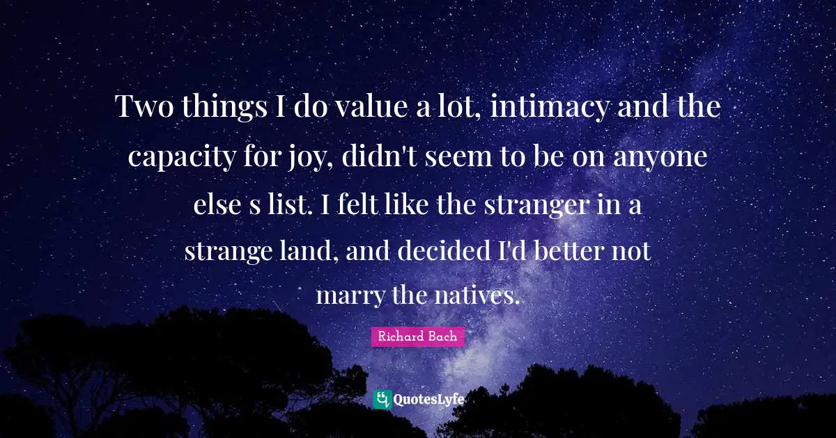 Richard Bach Quotes: "Two things I do value a lot, intimacy and the capacity for joy, didn't seem to be on anyone else s list. I felt like the stranger in a strange land, and decided I'd better not marry the natives."
