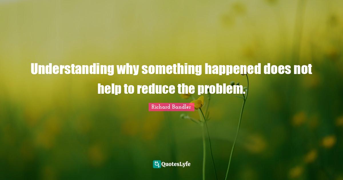 Richard Bandler Quotes: "Understanding why something happened does not help to reduce the problem."