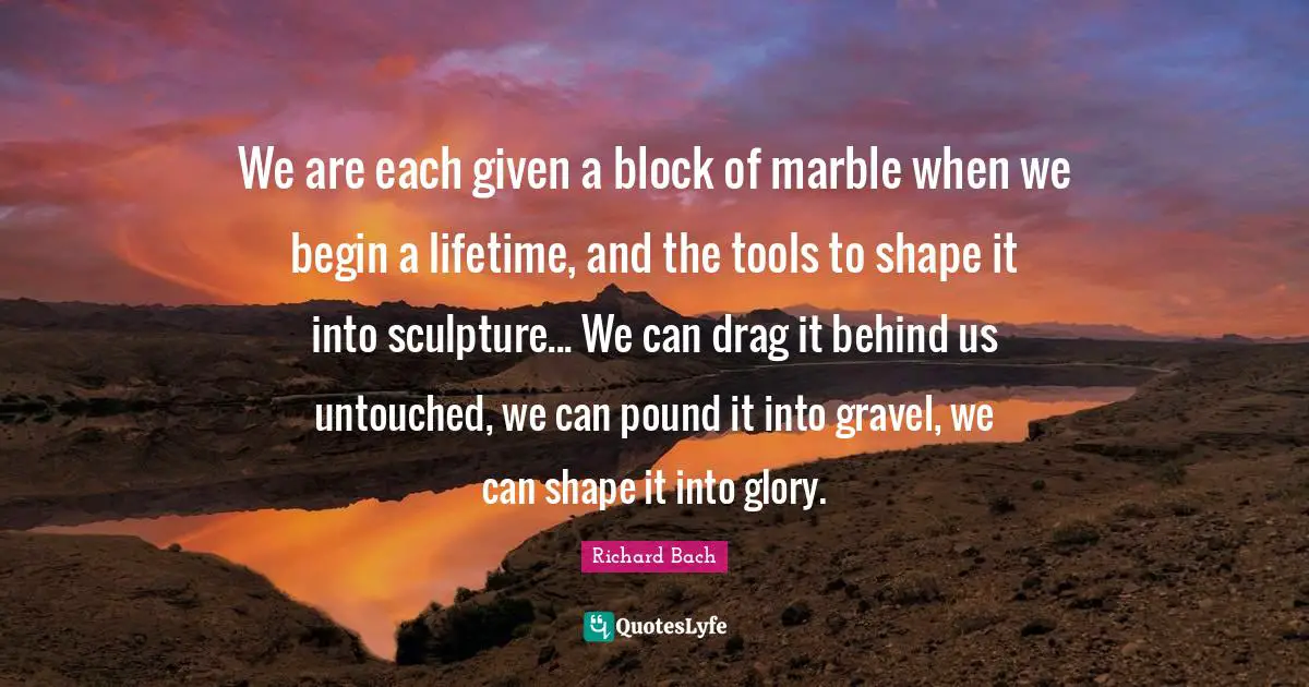 Richard Bach Quotes: "We are each given a block of marble when we begin a lifetime, and the tools to shape it into sculpture... We can drag it behind us untouched, we can pound it into gravel, we can shape it into glory."