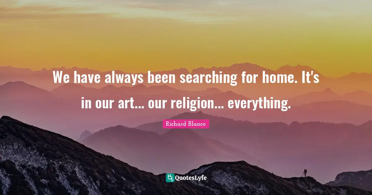 We have always been searching for home. It's in our art... our religion... everything.