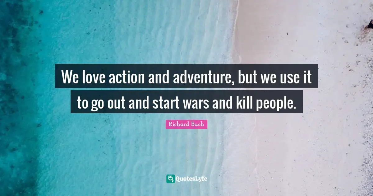 We love action and adventure, but we use it to go out and start wars and kill people.
