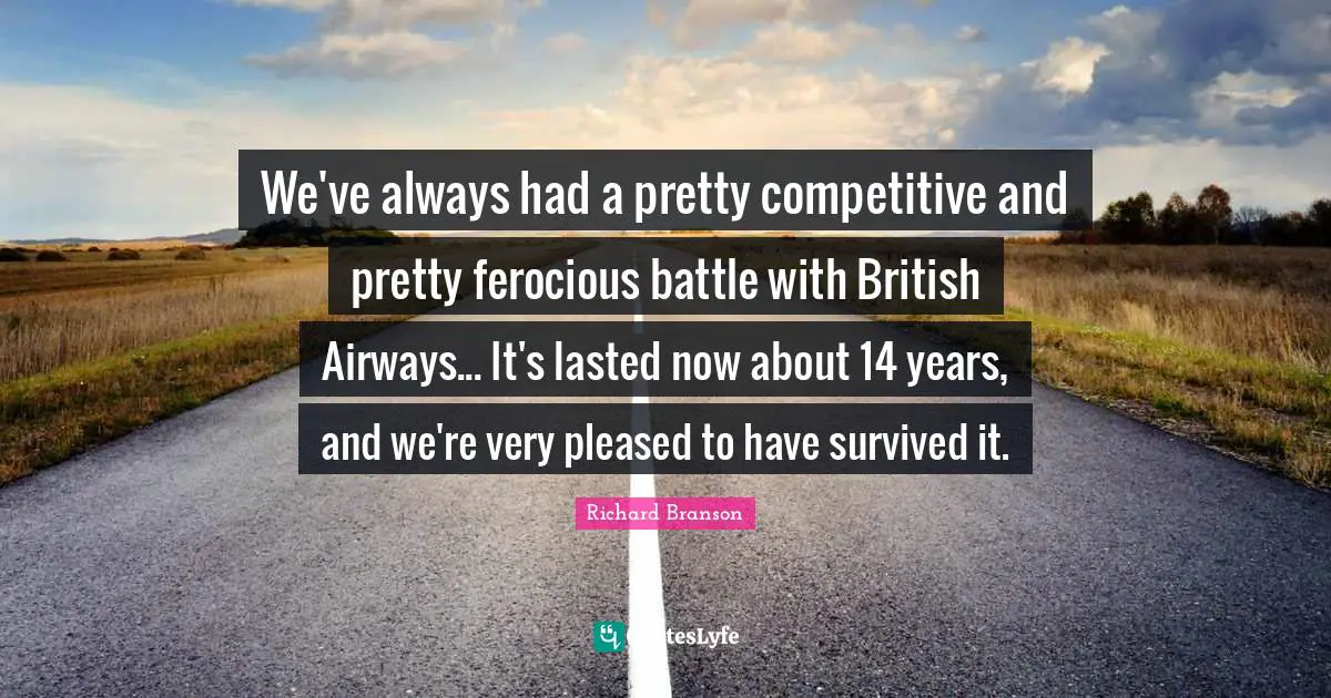 We've always had a pretty competitive and pretty ferocious battle with British Airways... It's lasted now about 14 years, and we're very pleased to have survived it.
