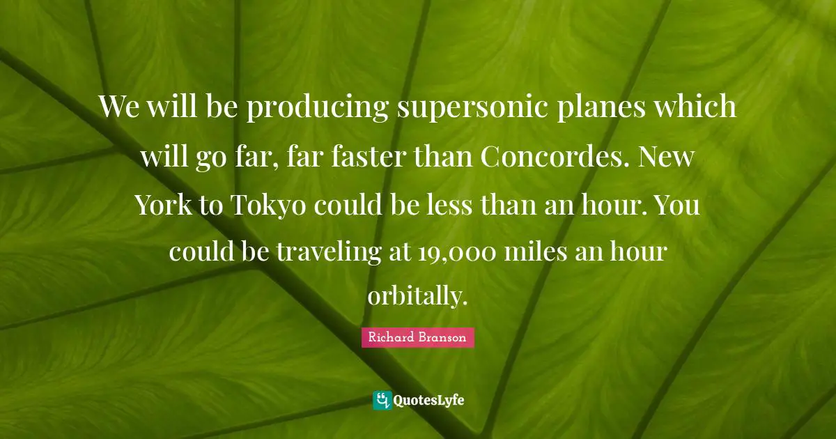 We will be producing supersonic planes which will go far, far faster than Concordes. New York to Tokyo could be less than an hour. You could be traveling at 19,000 miles an hour orbitally.
