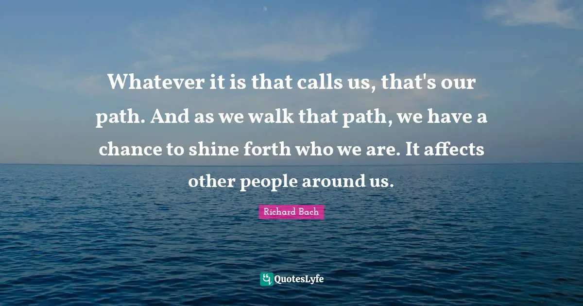 Whatever it is that calls us, that's our path. And as we walk that path, we have a chance to shine forth who we are. It affects other people around us.