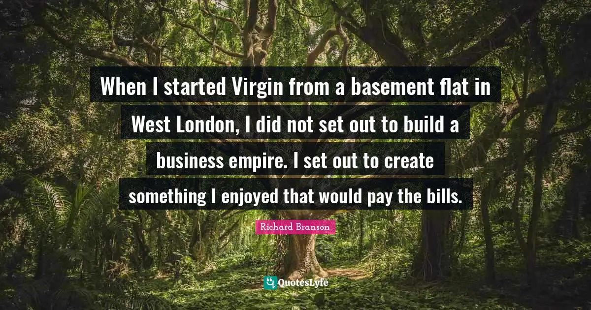 When I started Virgin from a basement flat in West London, I did not set out to build a business empire. I set out to create something I enjoyed that would pay the bills.