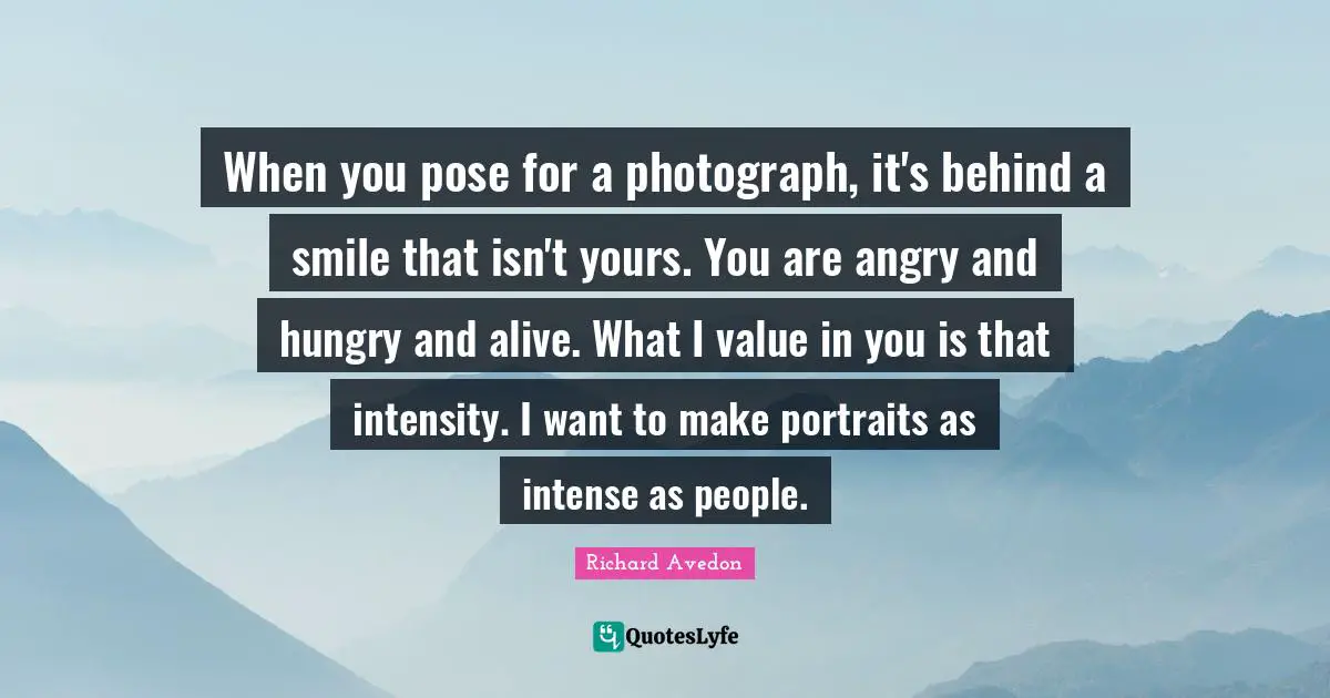 When you pose for a photograph, it's behind a smile that isn't yours. You are angry and hungry and alive. What I value in you is that intensity. I want to make portraits as intense as people.