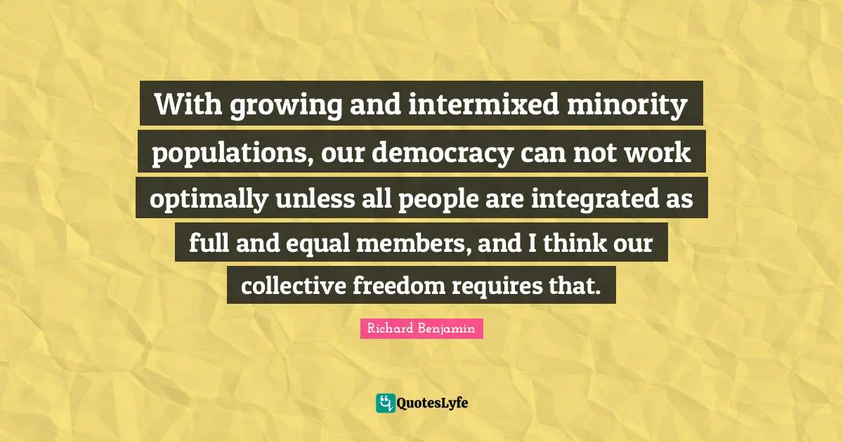 With growing and intermixed minority populations, our democracy can not work optimally unless all people are integrated as full and equal members, and I think our collective freedom requires that.