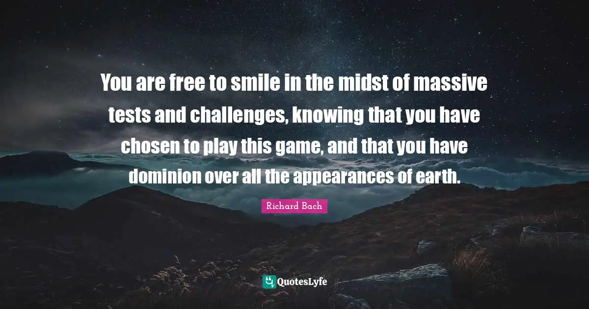 You are free to smile in the midst of massive tests and challenges, knowing that you have chosen to play this game, and that you have dominion over all the appearances of earth.