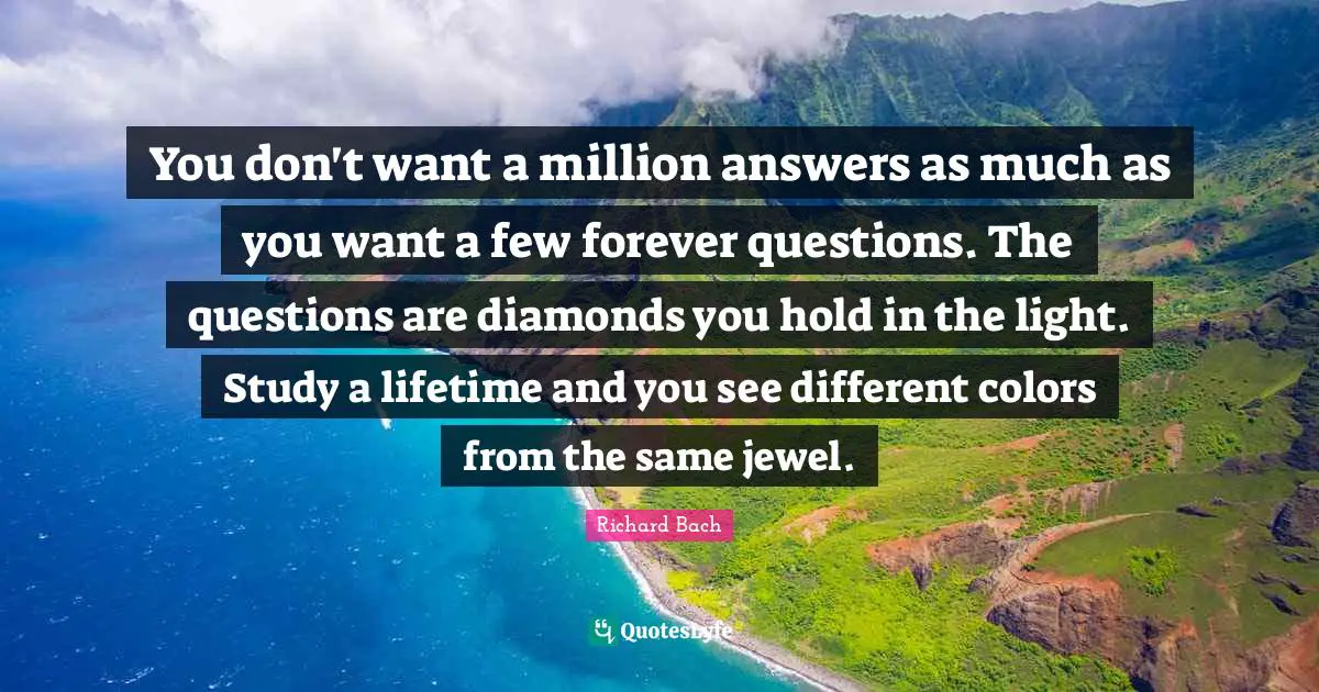 Richard Bach Quotes: "You don't want a million answers as much as you want a few forever questions. The questions are diamonds you hold in the light. Study a lifetime and you see different colors from the same jewel."