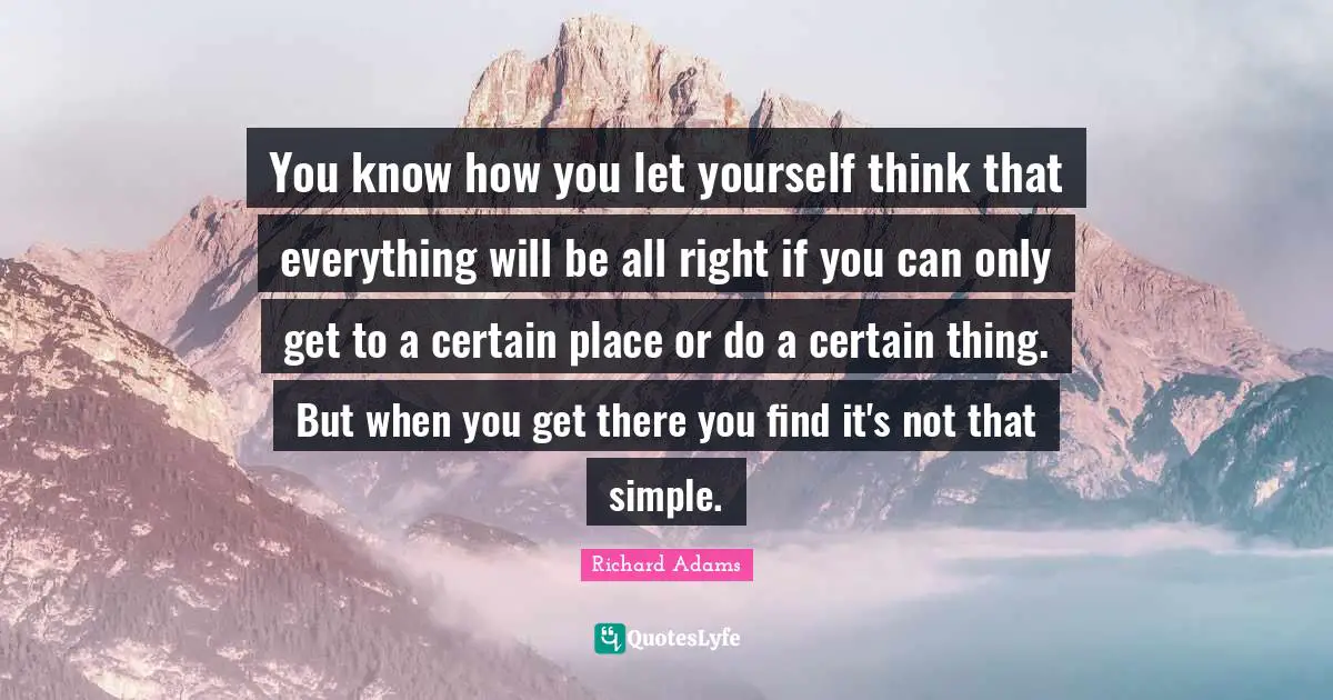 You know how you let yourself think that everything will be all right if you can only get to a certain place or do a certain thing. But when you get there you find it's not that simple.