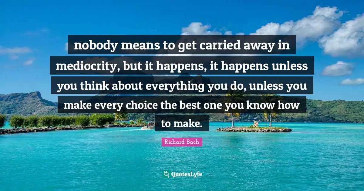 nobody means to get carried away in mediocrity, but it happens, it happens unless you think about everything you do, unless you make every choice the best one you know how to make.