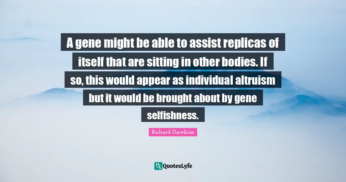 A gene might be able to assist replicas of itself that are sitting in other bodies. If so, this would appear as individual altruism but it would be brought about by gene selfishness.