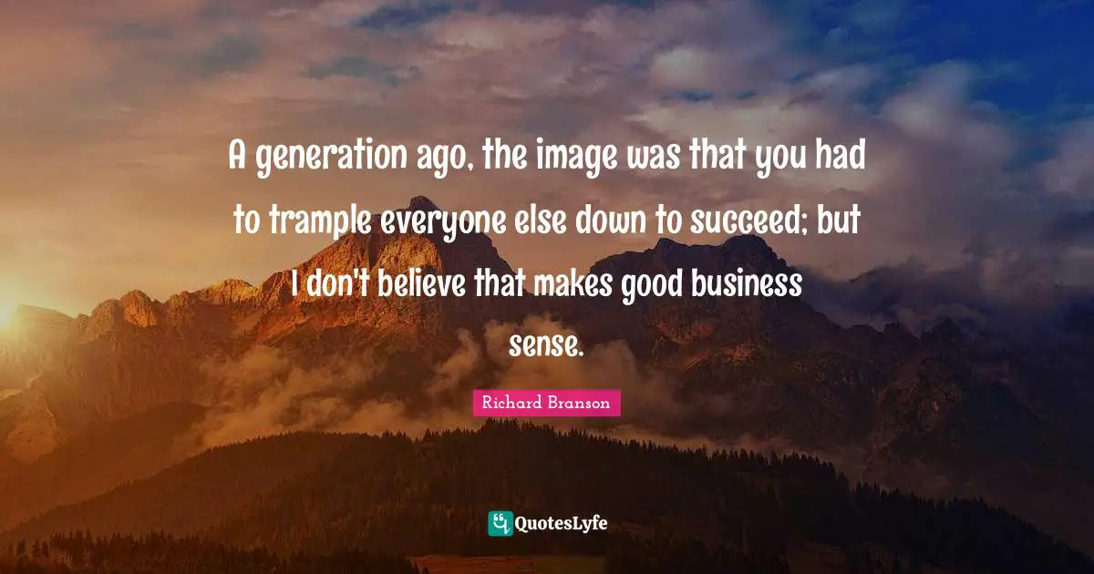A generation ago, the image was that you had to trample everyone else down to succeed; but I don't believe that makes good business sense.