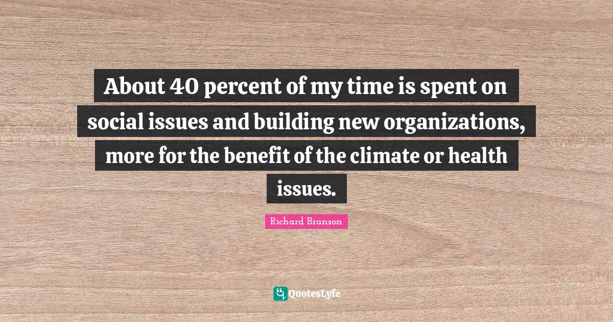 About 40 percent of my time is spent on social issues and building new organizations, more for the benefit of the climate or health issues.