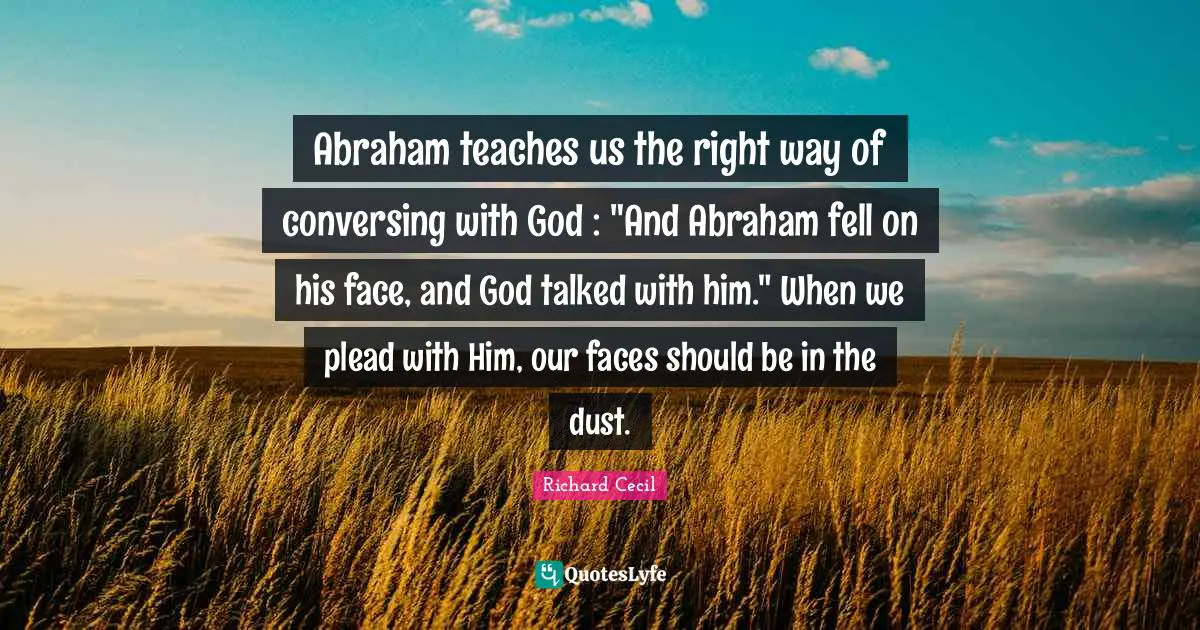 Richard Cecil Quotes: "Abraham teaches us the right way of conversing with God : "And Abraham fell on his face, and God talked with him." When we plead with Him, our faces should be in the dust."
