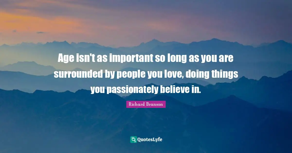 Age isn't as important so long as you are surrounded by people you love, doing things you passionately believe in.