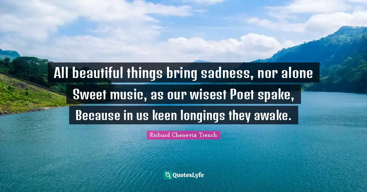 All beautiful things bring sadness, nor alone Sweet music, as our wisest Poet spake, Because in us keen longings they awake.