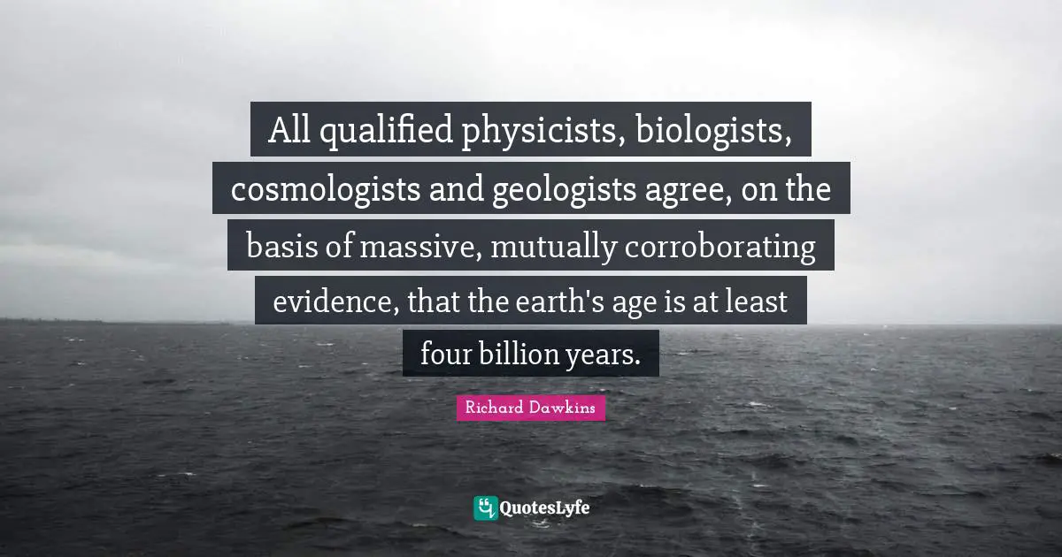 All qualified physicists, biologists, cosmologists and geologists agree, on the basis of massive, mutually corroborating evidence, that the earth's age is at least four billion years.