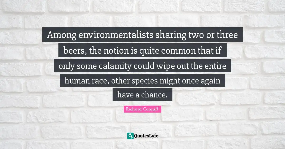 Among environmentalists sharing two or three beers, the notion is quite common that if only some calamity could wipe out the entire human race, other species might once again have a chance.