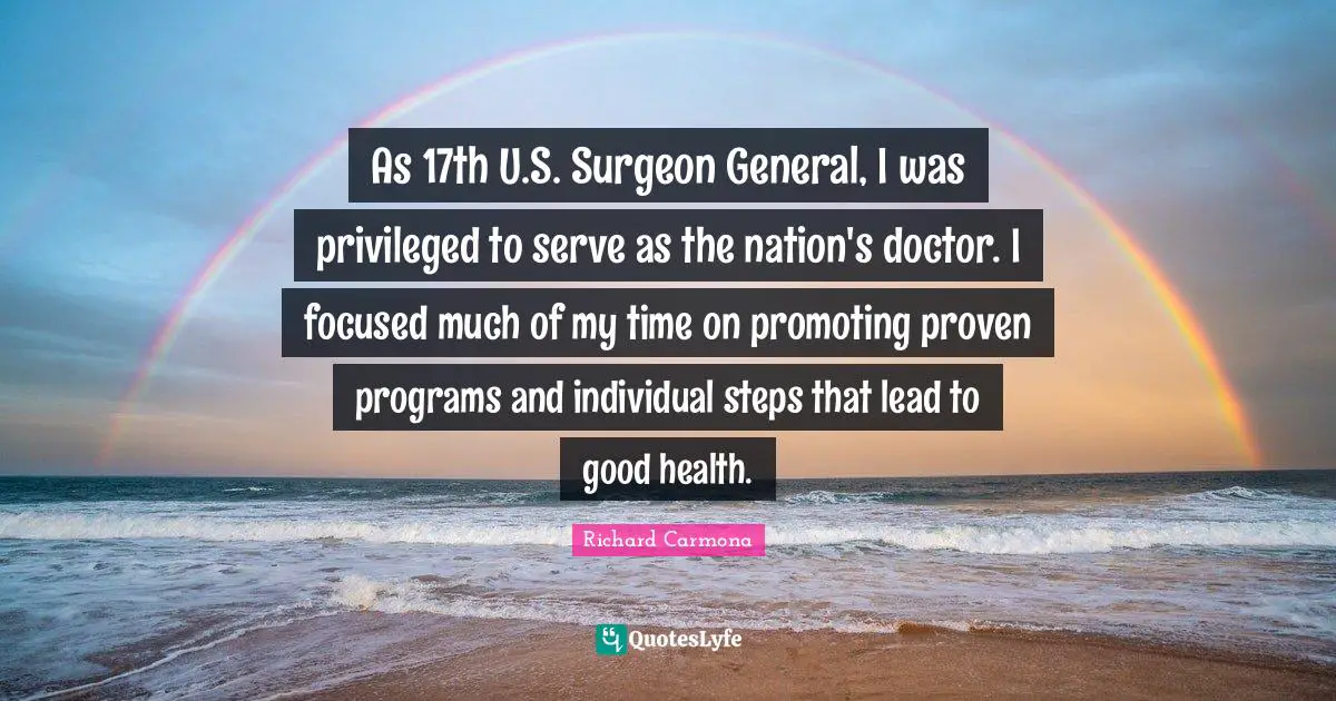 As 17th U.S. Surgeon General, I was privileged to serve as the nation's doctor. I focused much of my time on promoting proven programs and individual steps that lead to good health.