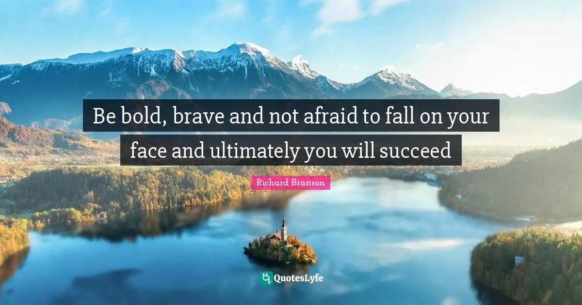 Be bold, brave and not afraid to fall on your face and ultimately you will succeed