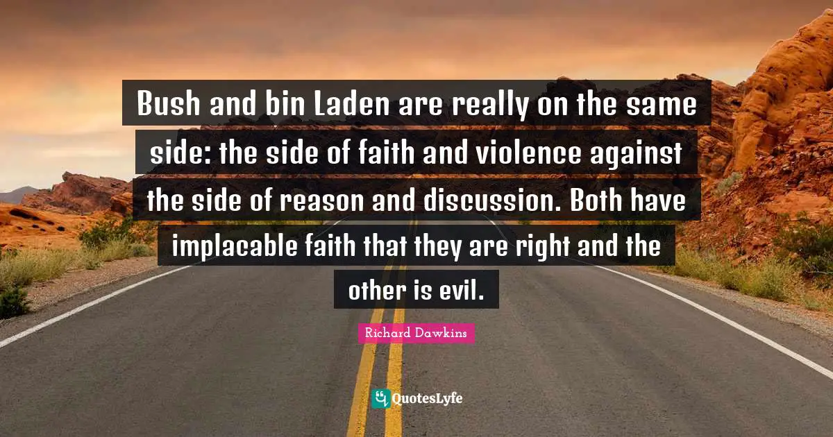 Bush and bin Laden are really on the same side: the side of faith and violence against the side of reason and discussion. Both have implacable faith that they are right and the other is evil.