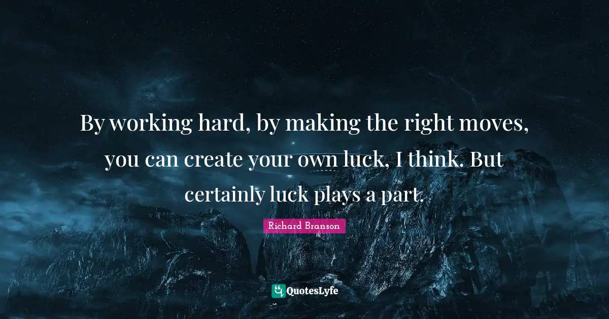 By working hard, by making the right moves, you can create your own luck, I think. But certainly luck plays a part.