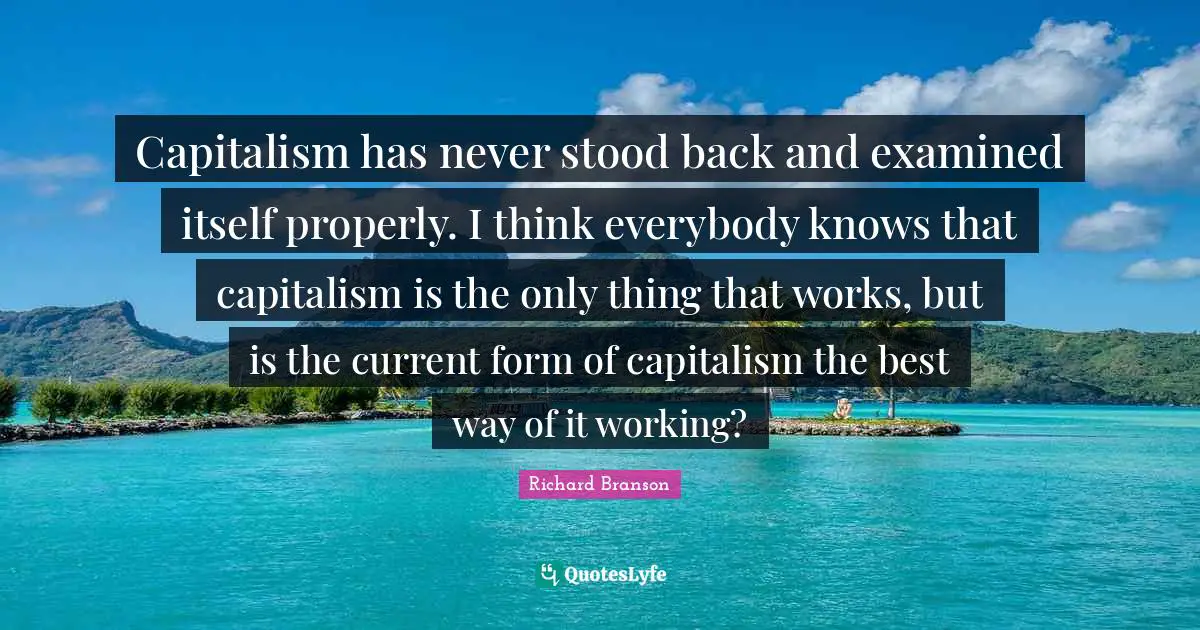 Capitalism has never stood back and examined itself properly. I think everybody knows that capitalism is the only thing that works, but is the current form of capitalism the best way of it working?