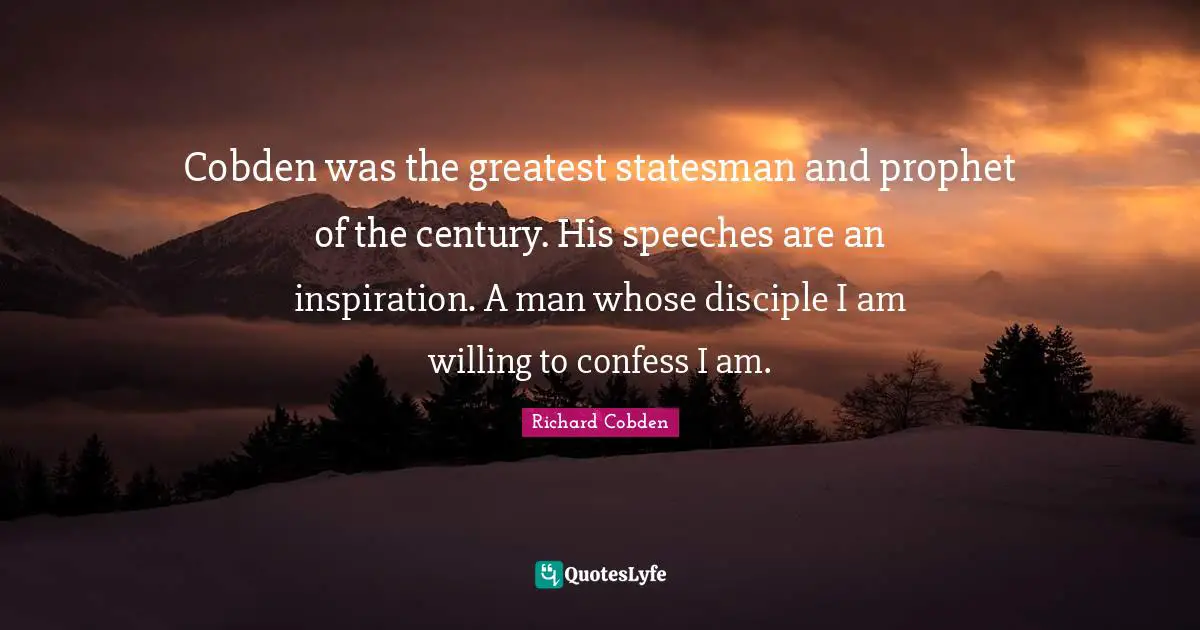 Cobden was the greatest statesman and prophet of the century. His speeches are an inspiration. A man whose disciple I am willing to confess I am.