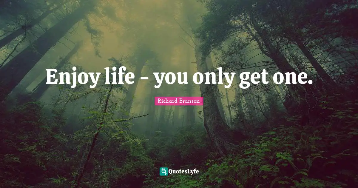 Enjoy life - you only get one.