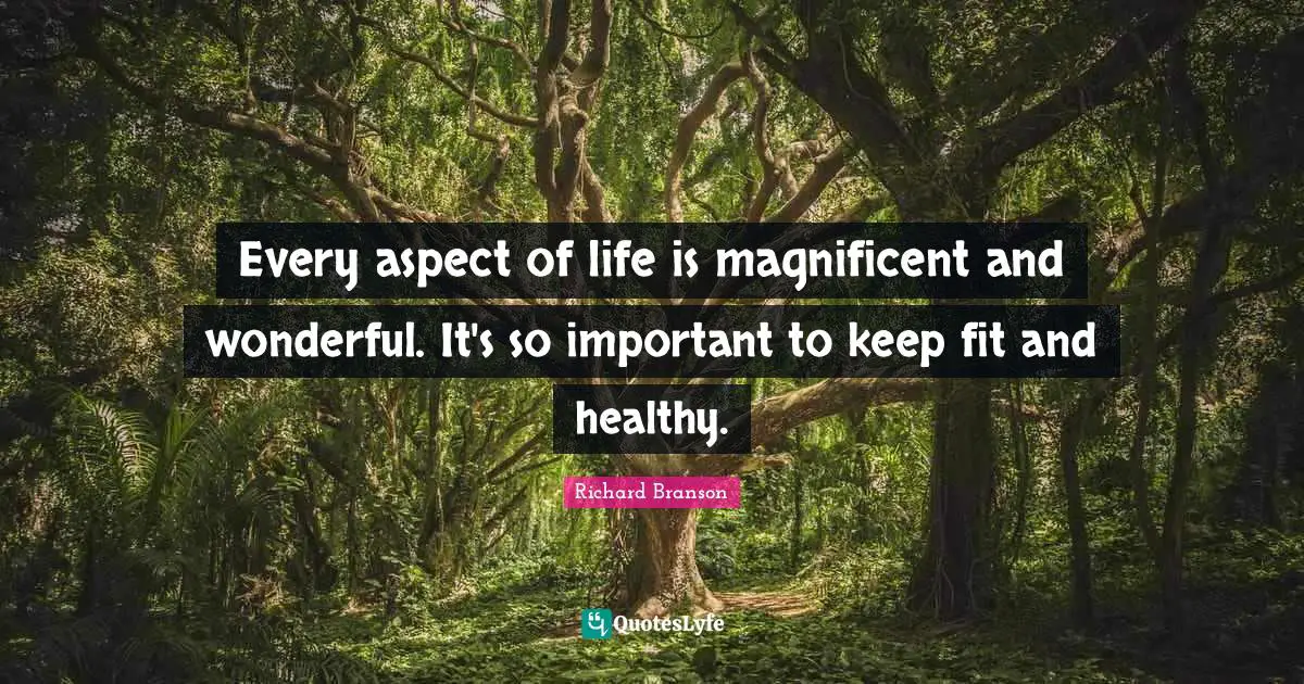 Every aspect of life is magnificent and wonderful. It's so important to keep fit and healthy.