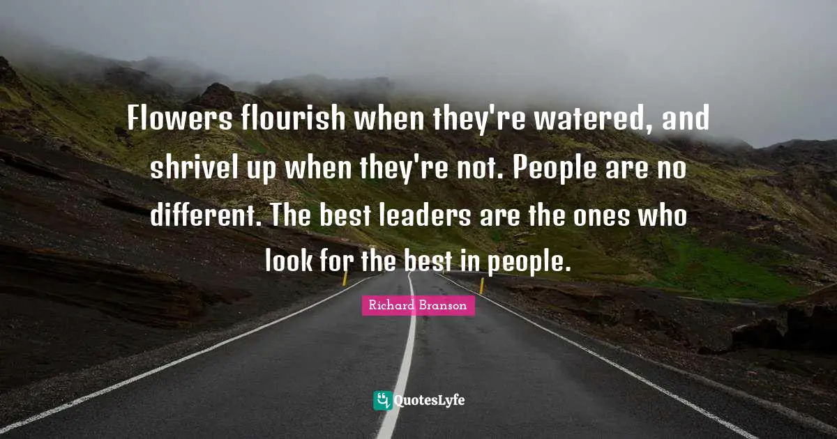 Flowers flourish when they're watered, and shrivel up when they're not. People are no different. The best leaders are the ones who look for the best in people.