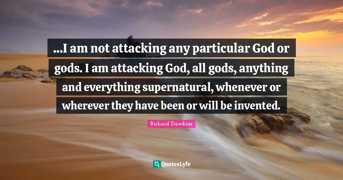 Richard Dawkins Quotes: "...I am not attacking any particular God or gods. I am attacking God, all gods, anything and everything supernatural, whenever or wherever they have been or will be invented."