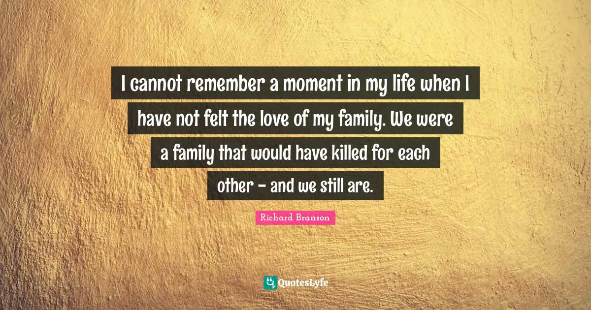 I cannot remember a moment in my life when I have not felt the love of my family. We were a family that would have killed for each other - and we still are.