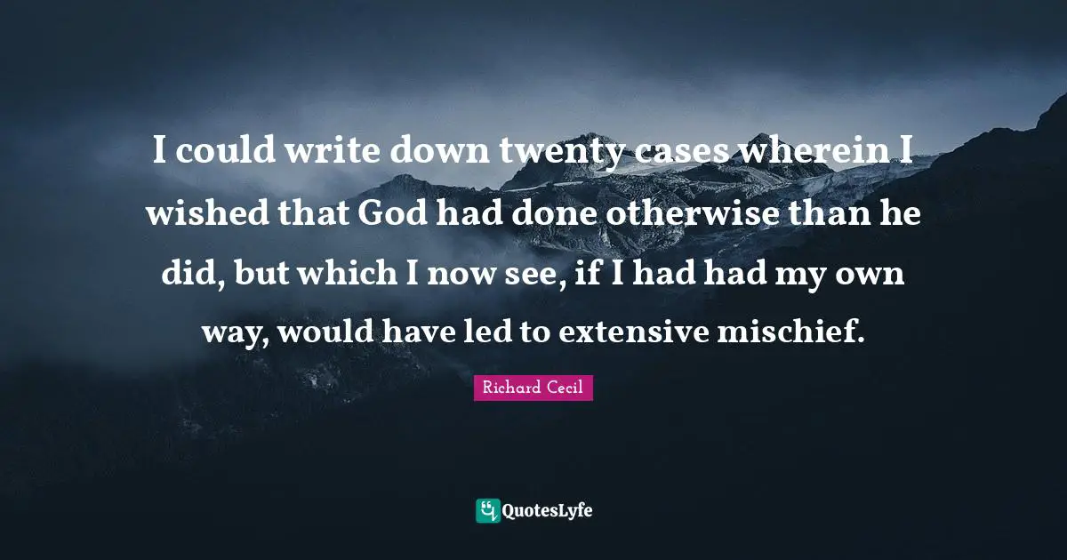 Richard Cecil Quotes: "I could write down twenty cases wherein I wished that God had done otherwise than he did, but which I now see, if I had had my own way, would have led to extensive mischief."