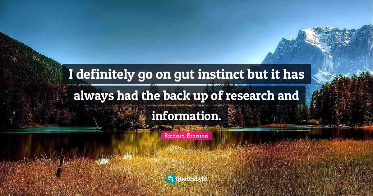 I definitely go on gut instinct but it has always had the back up of research and information.