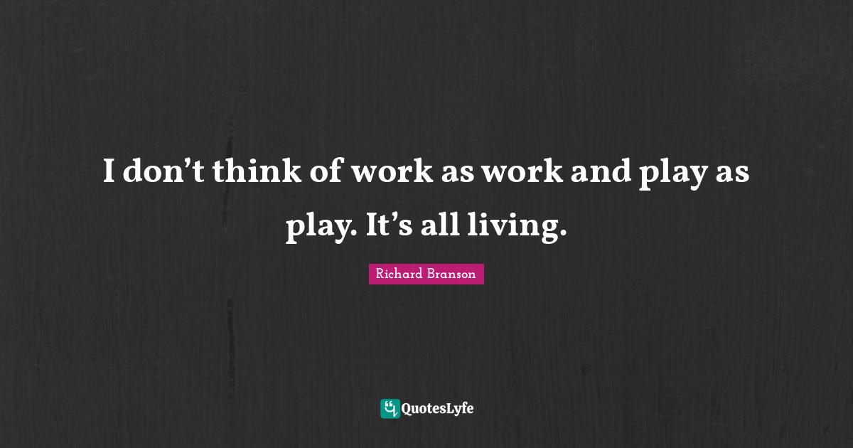 I don’t think of work as work and play as play. It’s all living.