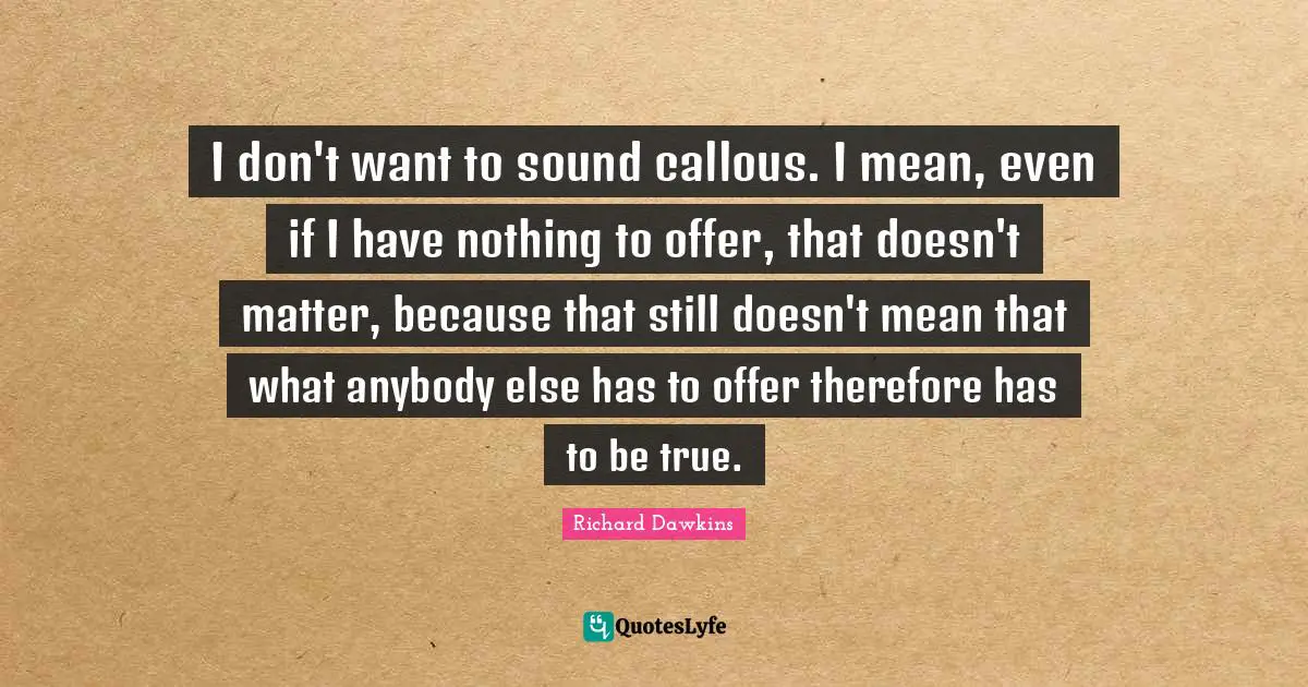 I don't want to sound callous. I mean, even if I have nothing to offer, that doesn't matter, because that still doesn't mean that what anybody else has to offer therefore has to be true.