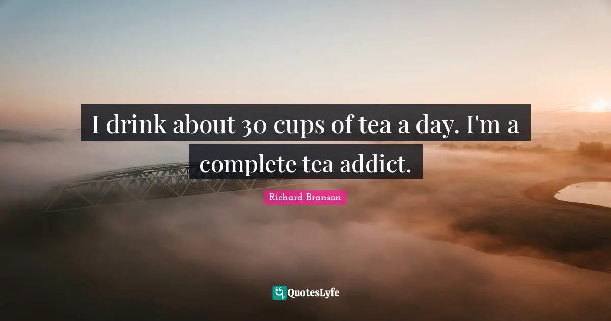I drink about 30 cups of tea a day. I'm a complete tea addict.