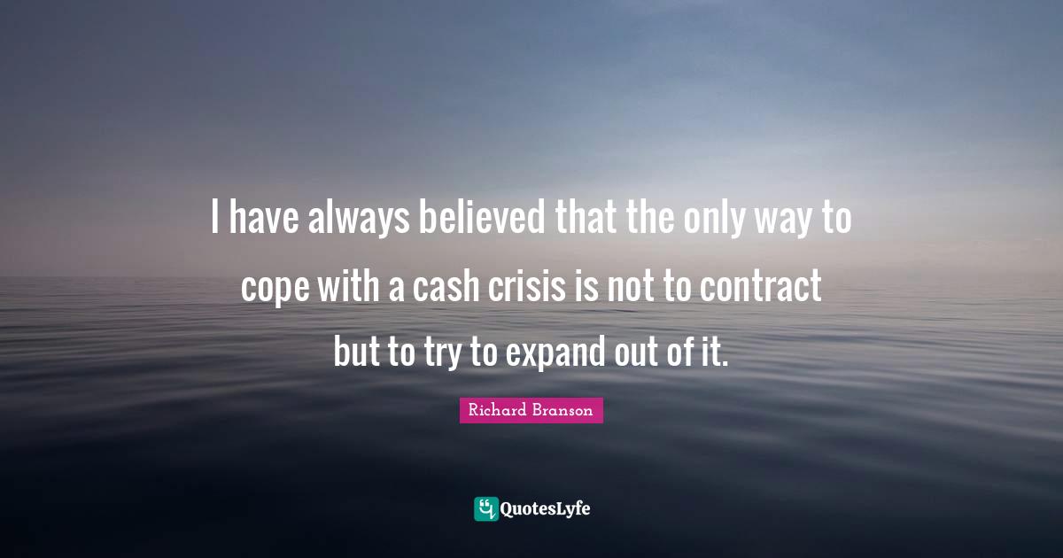 I have always believed that the only way to cope with a cash crisis is not to contract but to try to expand out of it.