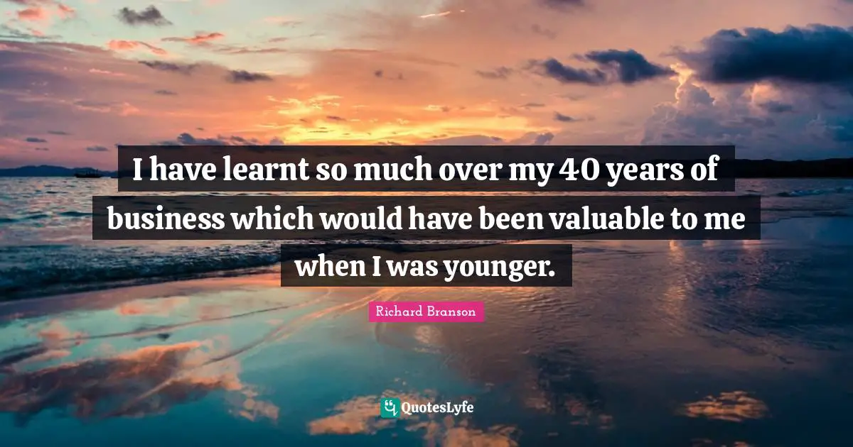 I have learnt so much over my 40 years of business which would have been valuable to me when I was younger.