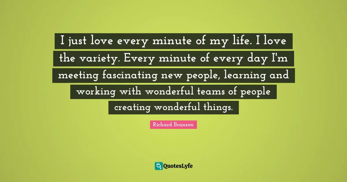 I just love every minute of my life. I love the variety. Every minute of every day I'm meeting fascinating new people, learning and working with wonderful teams of people creating wonderful things.