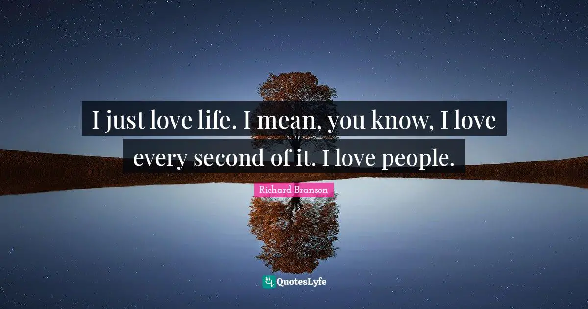 I just love life. I mean, you know, I love every second of it. I love people.
