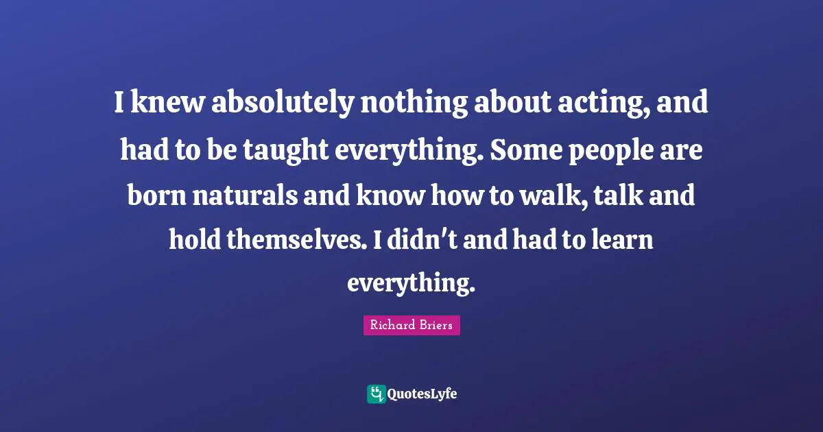 I knew absolutely nothing about acting, and had to be taught everything. Some people are born naturals and know how to walk, talk and hold themselves. I didn't and had to learn everything.