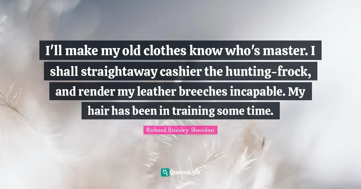 I'll make my old clothes know who's master. I shall straightaway cashier the hunting-frock, and render my leather breeches incapable. My hair has been in training some time.