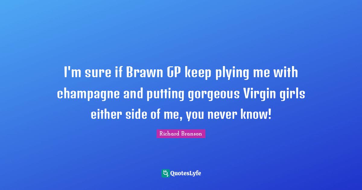 I'm sure if Brawn GP keep plying me with champagne and putting gorgeous Virgin girls either side of me, you never know!