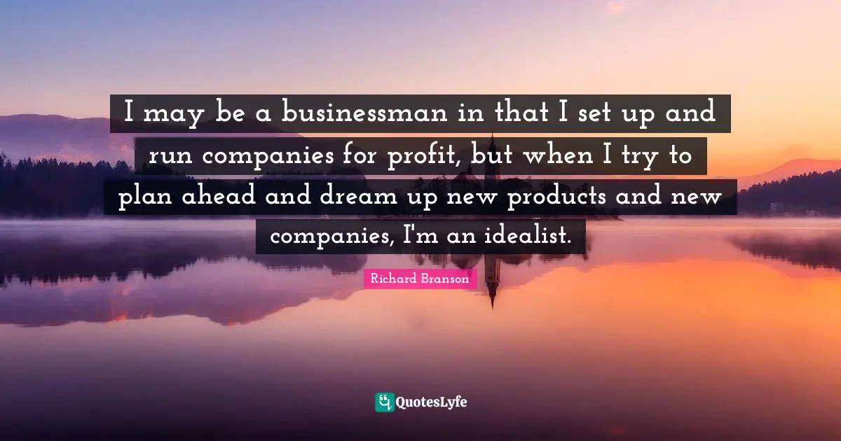 I may be a businessman in that I set up and run companies for profit, but when I try to plan ahead and dream up new products and new companies, I'm an idealist.
